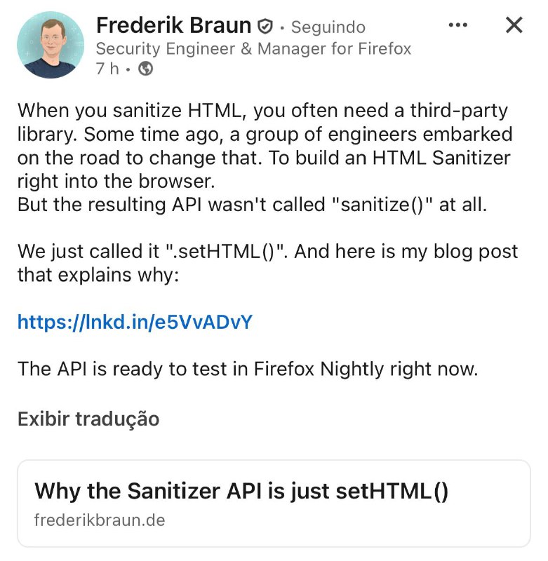 O cerne da Sanitizer API é usar Element.setHTML(input) para resolver o Mutated XSS (mXSS). No artigo, Frederik argumenta que sanitizadores conhecidos como o renomado DOMPurify, que por mais que seja uma dor de cabeça para os hackers que tentam explorar um simples XSS, ainda assim pode ter vulnerabilidades como, por exemplo, abrindo canais para o mXSS. O mXSS é quando ocorre uma mutação, isso é, a string do XSS de entrada, quando o próprio navegador vai fazer o parsing da DOM tree acaba sendo alterada. Isso acontece porque o método antigo exige uma dupla análise (parsing) do HTML (sanitizar e depois inserir) e a serialização de string no meio. Essa instabilidade de contexto permite que o código malicioso se ative no segundo parsing.O setHTML() se diferencia por eliminar a string intermediária sanitizada, garantindo que a análise e a sanitização ocorram em um único passo interno e contextualizado (o objeto DOM é o contexto) antes da inserção.Exemplo Antigo (Inseguro): const limpo = DOMPurify.sanitize(input); elemento.innerHTML = limpo;Exemplo Novo (Seguro): elemento.setHTML(input);Se precisar de configuração, você a passa diretamente: const s = new Sanitizer({ allowElements: ['h1'] }); elemento.setHTML(input, { sanitizer: s });Artigo: 